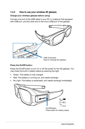 Page 121-6Chapter 1: Product Introduction
1.3.4 How to use your wireless 3D glasses
Charge your wireless glasses before using:
Connect one end of the USB cable to your PC or notebook that equipped 
with USB port, and the other end to the micro USB port of the glasses.
USB Connection
Used to recharge the glasses.
Press the On/Off button:
Press the On/Off button to turn on or off the power for this 3D glasses.\
 You 
may check the built-in battery status by examing the light:
•	Green: The battery is fully...