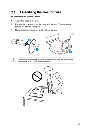 Page 132-1ASUS VG278H Series LCD Monitor
2.1 Assembling the monitor base
To assemble the monitor base:
1. Attach the base to the arm.
2. Fix with the screws to joint the base with the arm. You can easily 
tighten	the	screws	by	fingers.
3. Remove the height adjustment lock from the arm.
1
2
3
The height adjustment lock should NEVER be removed BEFORE you place the \
monitor VERTICALLY on a flat and clean table.
  