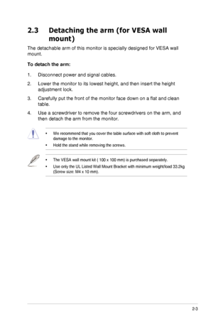 Page 152-3ASUS VG278H Series LCD Monitor
2.3 Detaching the arm (for VESA wall 
mount)
The detachable arm of this monitor is specially designed for VESA wall 
mount.
To detach the arm:
1. Disconnect power and signal cables.
2. Lower the monitor to its lowest height, and then insert the height 
adjustment lock.
3. Carefully put	the	front	of	the	monitor	face	down	on	a	flat	and	clean	
table.
4. Use a screwdriver to remove the four screwdrivers on the arm, and 
then detach the arm from the monitor.
•	We recommend...