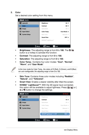 Page 183-3Chapter 3: OSD (On-Screen Display) Menu
2. Color
Set a desired color setting from this menu.
VG278
Splendid
Color
Image
Input Select
MoveMenuExit
System Setup
Brightness
Contrast
Saturation
Color Temp.
90
80
User Mode 50
Natural
Skin Tone
Smart View OFF
NVIDIA   LightboostTM
•	Brightness: The adjusting range is from 0 to 100. The  
button is a hotkey to activate this function.
•	Contrast: The adjusting range is from 0 to 100.
•	Saturation: The adjusting range is from 0 to 100.
•	Color Temp.: Contains...