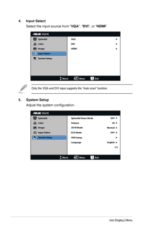 Page 203-5Chapter 3: OSD (On-Screen Display) Menu
4. Input Select
Select the input source from “VGA”, “DVI”, or “HDMI”.
VG278
Splendid
Color
Image
Input Select
MoveMenuExit
System Setup
VGA
DVI
HDMI
Only the VGA and DVI input supports the “Auto scan” function.
5. System Setup
Adjust	the	system	configuration.
VG278
Splendid
Color
Image
Input Select
MoveMenuExit
System Setup
OSD Setup
Language Splendid Demo Mode OFF
50
OFF
Normal
English 1/2
Volume
3D IR Mode
ECO Mode
  