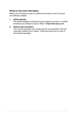 Page 6vi
Where	to	find	more	information
Refer to the following sources for additional information and for produc\
t 
and software updates.
1. ASUS websites 
The ASUS websites worldwide provide updated information on ASUS 
hardware and software products. Refer to http://www.asus.com
2. Optional documentation 
Your product package may include optional documentation that may 
have been added by your dealer. These documents are not part of 
the standard package.
  