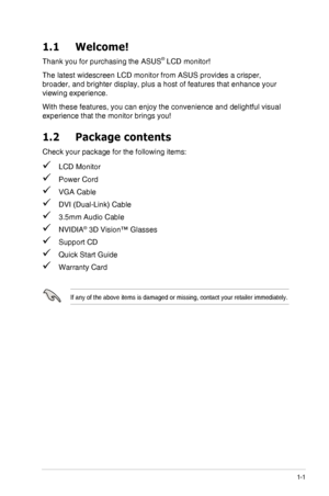Page 71-1ASUS VG278H Series LCD Monitor
1.1 Welcome!
Thank you for purchasing the ASUS® LCD monitor!
The latest widescreen LCD monitor from ASUS provides a crisper, 
broader, and brighter display, plus a host of features that enhance your\
 
viewing experience.
With these features, you can enjoy the convenience and delightful visual\
 
experience that the monitor brings you!
1.2 Package contents
Check your package for the following items:
 LCD Monitor
 Power Cord
 VGA Cable
 DVI (Dual-Link) Cable
 3.5mm Audio...