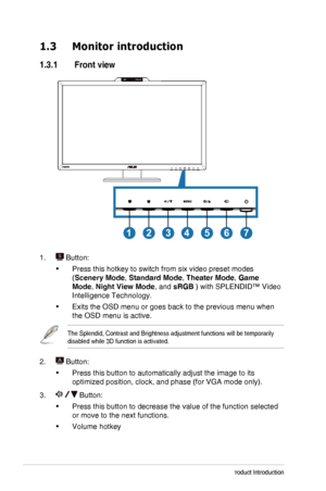 Page 81-2Chapter 1: Product Introduction
1.3 Monitor introduction
1.3.1  Front view
1234567
1.  Button:
•	Press this hotkey to switch from six video preset modes 
(Scenery Mode, Standard Mode, Theater Mode, Game 
Mode, Night View Mode, and sRGB ) with SPLENDID™ Video 
Intelligence Technology.
•	Exits the OSD menu or goes back to the previous menu when 
the OSD menu is active.
The Splendid, Contrast and Brightness adjustment functions will be tempo\
rarily disabled while 3D function is activated.
2.  Button:
•...