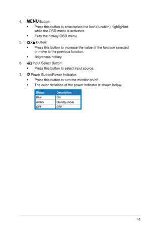 Page 91-3ASUS VG278H Series LCD Monitor
4.  Button:
•	Press this button to enter/select the icon (function) highlighted 
while the OSD menu is activated.
•	Exits the hotkey OSD menu.
5.  Button:
•	Press this button to increase the value of the function selected 
or move to the previous function.
•	Brightness hotkey
6.  Input Select Button:
•	Press this button to select input source.
7.  Power Button/Power Indicator:
•	Press this button to turn the monitor on/off.
•	The color definition of the power indicator...