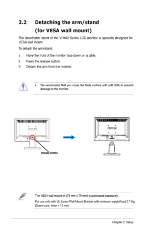 Page 12
2-2Chapter 2: Setup
2.2 Detaching thearm/stand
  (forVESA wallmount)
The detachable  stand of the VH162  Series  LCD  monitor  is  specially  designed  for 
VES
A  wall mount. 
To detach the arm/stand: 
1.
2.Have the front of the monitor face down on a table. 
3. Press the release button.
Detach the arm from the monito r.
•We recommend  that you  cover the table  surface with soft cloth  to prevent 
damage to the monitor . 
The VESA  wall mount kit ( 75 mm x 75 mm) is purchased separately.
For use only...