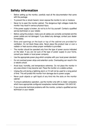 Page 4
iv
Safety information
•  Before  setting  up  the  monitor,  carefully  read  all  the  documentation  that  came 
with the package.   
•  To prevent fire or shock hazard, never expose the monitor to rain or moisture.  
•  Never try to open the monitor cabinet. The dangerous high voltages inside the 
monitor may result in serious physical injury. 
•  If the power supply is broken, do not try to fix it by yourself. Contact a qualified 
service technician or your retailer.  
•  Before using the product,...