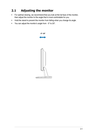 Page 11
2-1
ASUS LCD Monitor VH162 Series
2.1 Adjusting themonitor
•For optimal viewing, we recommend that you look at the full face of the monitor, 
then adjust the monitor to the angle that is most comfortable for you.
• Hold the stand to prevent the monitor from falling when you change its angle.
•Y ou can adjust the monitor’s angle from  -5º to 20º.
-5  ~20º
º 
 