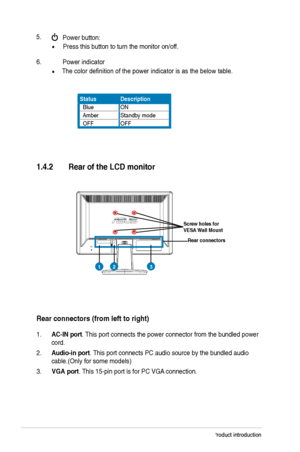 Page 10
1-4Chapter 1: Product introduction
1.4.2 Rear ofthe LCD monitor
Rear connectors (fromlefttoright)
6. Power indicator
               The color definition of the power indicator is as the below table.
Status Description
  BlueON
  Amber Standby mode
  OFF OFF
1.
AC-IN port. This port connects the power connector from the bundled power 
cord.
2. Audio-in port. This port connects PC audio source by the bundled audio 
cable.
(Only for some models)
3. VGAport
. This 15-pin port is for PC VGA  connection. 
5....