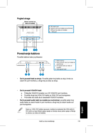 Page 120
118Vodič	 za 	 brzo 	 korišćenje
Srpski
Povezivanje kablova
Povežite	 kablove 	 kako 	 je 	 prikazano:
	 AC-ulazni 	 port 			 Audio-in 	 port 	 (za 	 modele 	 sa 	 zvučnicima)	DVI	port	(za	neke	od	modela)		VGA	port
•		Da bi povezali kabl za struju:	Povežite	 jedan 	 kraj 	 kabla 	 za 	 stuju 	 čvrsto 	 za 	
ulazni	 AC 	 port 	 monitora, 	 a 	 drugi 	 kraj 	 za 	 izlaz 	 za 	 struju.
•	Da bi povezali VGA/DVI kabl:	
	 a.	 Priključite 	 VGA/DVI 	 konektor 	 za 	 LCD 	 VGA/DVI 	 port 	 monitora.	
b....