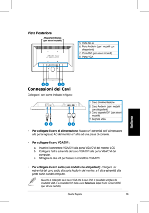 Page 20
8Guida	 Rapida
Italiano
Connessioni dei Cavi
Collegare 	 i 	 cavi 	 come 	 indicato 	 in 	 figura:
Porta 	 AC-in
	 Porta 	Audio-in	(per 	 i 	 modelli 	 conaltoparlanti)		
	
Porta	DVI	(per	alcuni	modelli)
	Porta	VGA
1.	 Cavo 	 di 	 Alimentazione
. 		Cavo 	Audio-in 	(per	 i 	 modelli 	con	 altoparlanti)
4.
	Cavo	segnale	DVI	(per	alcuni

						modelli)
	Segnale	VGA
•	Per collegare il cavo di alimentazione:	fissare 	 un’ 	 estremità 	 dell’ 	 alimentatore 	 	
alla	 porta 	 ingresso 	 AC 	 del...