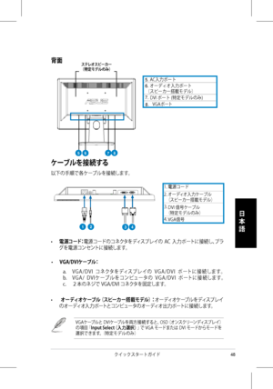 Page 50
48クイックスタートガイド
日
本
語
  AC入力ポート 
（スピーカー搭載モデル）
1. 電源コード
2.  オーディオ入力ケーブル （スピーカー搭載モデル）
（特定モデルのみ）
• 電源コード：電源コードのコネクタをディスプレイの  AC  入力ポートに接続し、プラ
グを電源コンセントに接続します。
• VGA/DVIケーブル： 
 a. V G A / D V I   コ ネクタをディスプレ イの   V G A / D V I   ポ ートに 接 続します。  
b. V G A /   D V I ケーブ ル をコンピュータの   V G A / D V I   ポ ートに 接 続します。 
c. ２本のネジで VGA/DVI コネクタを固定します。
•   オーディオケーブル（スピーカー搭載モデル）：オーディオケーブルをディスプレイ
のオーディオ入力ポートとコンピュータのオーディオ出力ポートに接続します。 
VGAケーブルと DVIケーブルを両方接続すると、OSD（オンスクリーンディスプレイ）の項目「Input Select（入力選択）」で VGA モードまたは DVI...