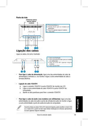 Page 60
58Guia	 de 	 consulta 	 rápida
Portugu
�s
Ligação dos cabos
Ligue	 os 	 cabos, 	 tal 	 como 	 mostrado:
Porta 	 de 	 entrada 	 a.c.		Entrada 	 Áudio	(para 	 os 	 modelos 	 com 	altifalantes)	Porta	DVI	(apenas	nalguns	modelos)Porta	VGA	
•	Para ligar o cabo de alimentação: ligue	 uma 	 das 	 extremidades 	 do 	 cabo 	 de 	
alimentação	 à 	 entrada 	 a.c. 	 do 	 monitor 	 e 	 ligue 	 a 	 outra 	 extremidade 	 do 	 cabo 	 à 	
tomada	 eléctrica.
•	Ligação do cabo VGA/DVI:	
	 a.	 Ligue	o	conector	VGA/DVI	à...