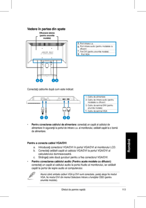 Page 115
113Ghidul	 de 	 pornire 	 rapidă
Română
1.	 Cablu 	 de 	 alimentare. 		Cablu 	 de 	 intrare 	 audio 	 (pentru 	modelele	 cu 	 difuzor)3.	
4.
		Cablu	de	semnal	DVI	(pentru	anumite	modele)		Cablu	de	semnal	VGA
Conectaţi	 cablurile 	 după 	 cum 	 este 	 indicat:
	 Port 	 intrare 	 c.a.		Port 	 intrare 	 audio	(pentru 	 modelele 	 cu 	difuzor)		Port	DVI	(pentru	anumite	modele)		Port	VGA
•	Pentru conectarea cablului de alimentare:	conectaţi	 un 	 capăt 	 al 	 cablului 	 de 	
alimentare	 în 	 siguranţă...