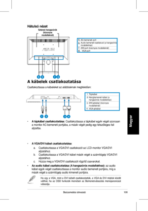 Page 110
108Beüzemelési	 útmutató
Magyar
. 	 Tápkábel. 		Hangbemeneti 	 kábel 	 (a 	hangszórós	 modellekhez)
3.	
4.
		DVI-jelkábel	(bizonyos	modelleknél)		VGA-jelkábel
A kábelek csatlakoztatása
Csatlakoztassa 	 a 	 kábeleket 	 az 	 alábbiaknak 	 megfelelően:
	 AC-bemeneti 	 port		Audio 	 bemeneti 	 csatlakozó	(a 	 hangszórós 	modellekhez)		DVI-port	(bizonyos	modelleknél)		VGA-port
•	A tápkábel csatlakoztatása:	Csatlakoztassa 	 a 	 tápkábel 	 egyik 	 végét 	 szorosan 	
a	 monitor 	 AC-bemeneti...