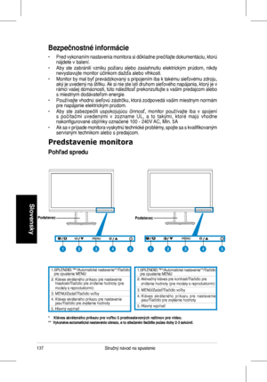 Page 139
137Stručný	 návod 	 na 	 spustenie
Slovensky
Bezpečnostné informácie
•	 Pred	 vykonaním 	 nastavenia 	 monitora 	 si 	 dôkladne 	 prečítajte 	 dokumentáciu, 	 ktorú 	nájdete	 v 	 balení.
•	 Aby	 ste 	 zabránili 	 vzniku 	 požiaru 	 alebo 	 zasiahnutiu 	 elektrickým 	 prúdom, 	 nikdy 	nevystavujte	 monitor 	 účinkom 	 dažďa 	 alebo 	 vlhkosti.
•	 Monitor	 by 	 mal 	 byť 	 prevádzkovaný 	 s 	 pripojením 	 iba 	 k 	 takému 	 sieťovému 	 zdroju, 	aký	 je 	 uvedený 	 na 	 štítku. 	 Ak 	 si 	 nie 	 ste 	 istí...