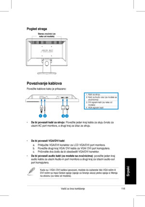 Page 120
118Vodič	 za 	 brzo 	 korišćenje
Srpski
Povezivanje kablova
Povežite	 kablove 	 kako 	 je 	 prikazano:
•		Da bi povezali kabl za struju:	Povežite	 jedan 	 kraj 	 kabla 	 za 	 stuju 	 čvrsto 	 za 	
ulazni	 AC 	 port 	 monitora, 	 a 	 drugi 	 kraj 	 za 	 izlaz 	 za 	 struju.
•	Da bi povezali VGA/DVI kabl:	
	 a.	 Priključite 	 VGA/DVI 	 konektor 	 za 	 LCD 	 VGA/DVI 	 port 	 monitora.	
b.	 Povežite	 drugi 	 kraj 	 VGA/ 	 DVI 	 kabla 	 za 	 VGA/ 	 DVI 	 port 	 kompjutera.	
c.	 Pričvrstite	 dva 	 šrafa 	 da...