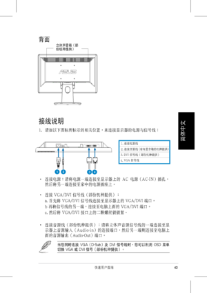 Page 45
 
43快速用戶指南
簡體��
��
背面
接線說明
1.  請如以下圖標所標示的相關位置，來連接顯示器的電源與信號線：
‧    連接電源：請將電源一端連接至顯示器上的  A C  電源（A C-I N）插孔，
然後將另一端連接至家中的電源插座上。
‧ 連接 VGA/DVI 信號線（部份機種提供）：
 a. 首先將 VGA/DVI 信號線連接至顯示器上的 VGA/DVI 端口。
 b 再將信號線的另一端，連接至電腦上面的 VGA/DVI 端口。
 c. 然後將 VGA/DVI 接口上的二顆螺絲鎖鎖緊。
‧    連接音源線（部份機種提供）：請將立體聲音源信號線的一端連接至顯
示器上音源輸入（A u d i o-i n）的連接端口，然後另一端則連接至電腦上
面的音源輸出（Audio-Out）端口。
當您同時連接  VGA（D-Sub）及  DVI  信號線時，您可以利用  OSD  菜單
切換 VGA 或 DVI 信號（部份機種提供）。
立體聲音箱（部份機種提供）
1. 連接電源線
2. 連接音源線 (有內置音箱的機種提供)
1234
3.
4.
 DVI 信號線（部份機種提供）
 VGA 信號線
 