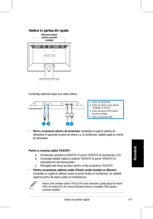 Page 115
113Ghidul	 de 	 pornire 	 rapidă
Română
1.	 Cablu 	 de 	 alimentare. 		Cablu 	 de 	 intrare 	 audio 	 (pentru 	modelele	 cu 	 difuzor)3.	
4.
		Cablu	de	semnal	DVI	(pentru	anumite	modele)		Cablu	de	semnal	VGA
Conectaţi	 cablurile 	 după 	 cum 	 este 	 indicat:
•	Pentru conectarea cablului de alimentare:	conectaţi	 un 	 capăt 	 al 	 cablului 	 de 	
alimentare	 în 	 siguranţă 	 la 	 portul 	 de 	 intrare 	 c.a. 	 al 	 monitorului, 	 celălalt 	 capăt 	 la 	 o 	 bornă 	
de	 alimentare.
Pentru a conecta...