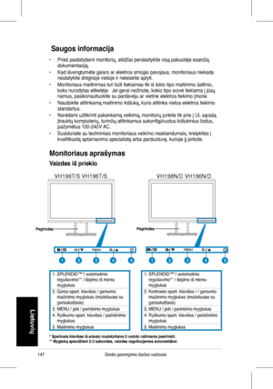 Page 149
147Greito parengimo darbui vadovas
Lietuvių
 Saugos informacija 
•	 Prieš	 pastatydami 	 monitorių, 	 atidžiai 	 perskaitykite 	 visą 	 pakuotėje 	 esančią 	dokumentaciją.	
•	 Kad	 išvengtumėte 	 gaisro 	 ar 	 elektros 	 smūgio 	 pavojaus, 	 monitoriaus 	 niekada 	nestatykite	 drėgnoje 	 vietoje 	 ir 	 neleiskite 	 aplyti.
•	 Monitoriaus	 maitinimas 	 turi 	 būti 	 tiekiamas 	 tik 	 iš 	 tokio 	 tipo 	 maitinimo 	 šaltinio, 	koks	 nurodytas 	 etiketėje. 		 Jei 	 gerai 	 nežinote, 	 kokio 	 tipo 	 srovė...