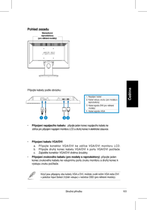 Page 105
103Stručná	 příručka
Čeština1.	 Napájecí 	 kabel. 		Kabel 	 vstupu 	 zvuku 	 (pro 	 modely 	 s 	reproduktory)	
3.	
4.		
Kabel	signálu	DVI	(pro	některé	modely)	Kabel	signálu	VGA
Připojte	 kabely 	 podle 	 obrázku:
•	Připojení napájecího kabelu: 	připojte	 jeden 	 konec 	 napájecího 	 kabelu 	 ke 	
								zdířce	 pro 	 připojení 	 napájení 	 monitoru 	 LCD 	 a 	 druhý 	 konec 	 k 	 elektrické 	 zásuvce.
•	Připojení kabelu VGA/DVI:	
	 a.	 P ř i p o j t e 	 k o n e k t o r 	 V G A / D V I 	 k e 	 z d...