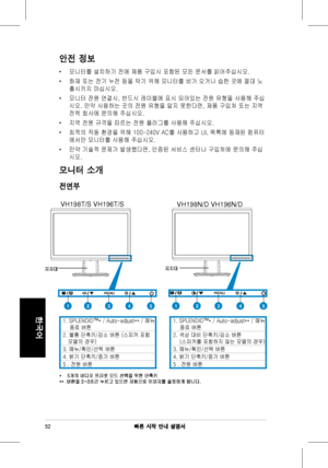 Page 54
빠른 시작 안내 설명서
한국어

안전 정보
•	모니터를	 설치하기 	 전에 	 제품 	 구입시 	 포함된 	 모든 	 문서를 	 읽어주십시오.
•	화재	 또는 	 전기 	 누전 	 등을 	 막기 	 위해 	 모니터를 	 비가 	 오거나 	 습한 	 곳에 	 절대 	 노
출시키지	 마십시오.		
•	모니터	 전원 	 연결시, 	 반드시 	 레이블에 	 표시 	 되어있는 	 전원 	 유형을 	 사용해 	 주십
시오.	 만약 	 사용하는 	 곳의 	 전원 	 유형을 	 알지 	 못한다면, 	 제품 	 구입처 	 또는 	 지역 	
전력	 회사에 	 문의해 	 주십시오.	
•	지역	 전원 	 규격을 	 따르는 	 전원 	 플러그를 	 사용해 	 주십시오.
•	최적의	 작동 	 환경을 	 위해 	 100-240V 	 AC를 	 사용하고 	 UL 	 목록에 	 등재된 	 컴퓨터
에서만	 모니터를 	 사용해 	 주십시오.		
•	만약	 기술적 	 문제가 	 발생했다면, 	 인증된 	 서비스 	 센터나...