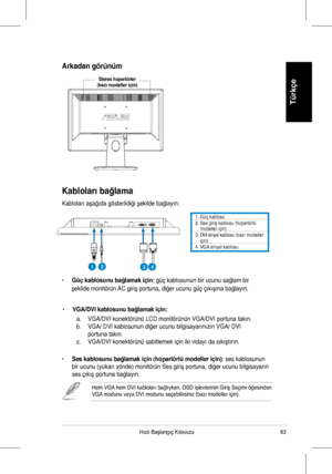 Page 65
63Hızlı	 Başlangıç 	 Kılavuzu
Türkçe
Kabloları bağlama
Kabloları	 aşağıda 	 gösterildiği 	 şekilde 	 bağlayın:
•		Güç kablosunu bağlamak için: güç	 kablosunun 	 bir 	 ucunu 	 sağlam 	 bir 	
						şekilde 	 monitörün 	 AC 	 giriş 	 portuna, 	 diğer 	 ucunu 	 güç 	 çıkışına 	 bağlayın.
•	VGA/DVI kablosunu bağlamak için:	
	 a.	 VGA/DVI	konektörünü	LCD	monitörünün	VGA/DVI	portuna	takın.	
b.	 VGA/	DVI	kablosunun	diğer	ucunu	bilgisayarınızın	VGA/	DVI		 	
	 portuna	takın.	
c.	 VGA/DVI	konektörünü	sabitlemek...