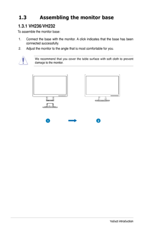 Page 8
1-Chapter 1: Product introduction
1.3	 Assembling	the	monitor	base
To assemble the monitor base:
1. Connect  the  base  with  the  monitor. A  click  indicates  that  the  base  has  been 
connected successfully. 
. Adjust the monitor to the angle that is most comfortable for you.  
We  recommend  that  you  cover  the  table  surface  with  soft  cloth  to  prevent damage to the monitor. 
21
 1.3.1 VH236/VH232  
 