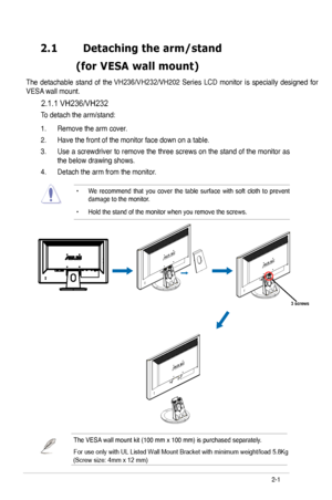 Page 16
2.1	 Detaching	the	arm/stand		
	 (for 	 VESA 	 wall 	 mount)
VESA wall mount. 
2.1.1 VH236/VH232
To detach the arm/stand: 
• We  recommend  that  you  cover  the  table  surface  with  soft  cloth  to  prevent damage to the monitor. 
• Hold the stand of the monitor when you remove the screws. 
2-
The detachable  stand of the VH236/VH232/VH202  Series  LCD  monitor  is  specially  designed  for 
ASUS LCD Monitor  Series
3 screws
The VESA wall mount kit (00 mm x 00 mm) is purchased...