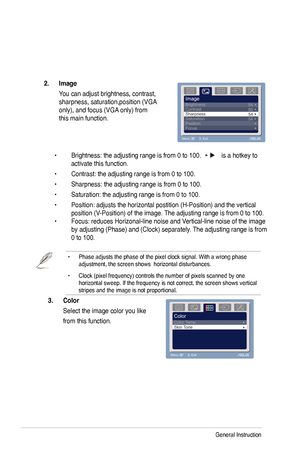 Page 20
3-2Chapter 3: General Instruction  
• Phase adjusts the phase of the pixel clock signal. With a wrong phase adjustment, the screen shows  horizontal disturbances.
• Clock (pixel frequency) controls the number of pixels scanned by one horizontal sweep. If the frequency is not correct, the screen shows vert\
ical stripes and the image is not proportional.
  
3.	 Color		
 Select the image color you like 
 from this function. 
2.	 Image	
  You can adjust brightness, contrast,  
sharpness,...