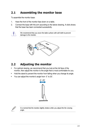 Page 11
2-1ASUS	 VH203 	 Series 	 LCD 	 Monitor 	

2.1  Assembling the monitor base
To	 assemble 	 the 	 monitor 	 base:
1.	 Have	 the 	 front 	 of 	 the 	 monitor 	 face 	 down 	 on 	 a 	 table.
2.	 Connect	 the 	 base 	 with 	 the 	 arm 	 according 	 to 	 the 	 below 	 drawing. 	 A 	 click 	 shows 	
that	 the 	 base 	 has 	 been 	 connected 	 successfully. 	
We	 recommend 	 that 	 you 	 cover 	 the 	 table 	 surface 	 with 	 soft 	 cloth 	 to 	 prevent 	damage	 to 	 the 	 monitor.

2.2  Adjusting the monitor...