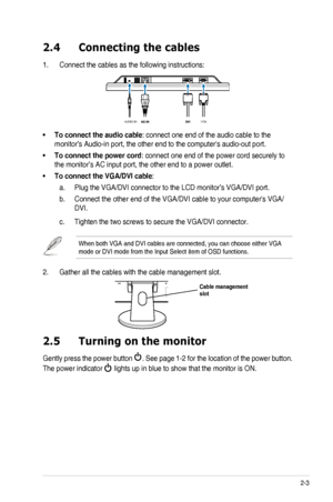 Page 13
2-3ASUS	 VH203 	 Series 	 LCD 	 Monitor 	

2.4  Connecting the cables
1.	 Connect 	 the 	 cables 	 as 	 the 	 following 	 instructions:

VGA
AUDIO-IN

To connect the audio cable•	: 	 connect 	 one 	 end 	 of 	 the 	 audio 	 cable 	 to 	 the 	
monitor’s	 Audio-in 	 port, 	 the 	 other 	 end 	 to 	 the 	 computer's 	 audio-out 	 port. 	
To connect the power cord•	:	 connect 	 one 	 end 	 of 	 the 	 power 	 cord 	 securely 	 to 	
the	 monitor’s 	 AC 	 input 	 port, 	 the 	 other 	 end 	 to 	 a 	 power...