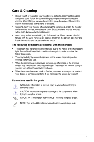 Page 5
v

Care & Cleaning
•	 Before	 you 	 lift 	 or 	 reposition 	 your 	 monitor, 	 it 	 is 	 better 	 to 	 disconnect 	 the 	 cables 	
and	 power 	 cord. 	 Follow 	 the 	 correct 	 lifting 	 techniques 	 when 	 positioning 	 the 	
monitor.	 When 	 lifting 	 or 	 carrying 	 the 	 monitor, 	 grasp 	 the 	 edges 	 of 	 the 	 monitor. 	
Do	 not 	 lift 	 the 	 display 	 by 	 the 	 stand 	 or 	 the 	 cord. 	
•	 Cleaning.	 Turn 	 your 	 monitor 	 off 	 and 	 unplug 	 the 	 power 	 cord. 	 Clean 	 the 	 monitor...