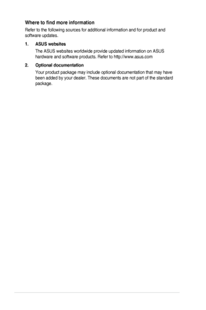 Page 6
vi

Where	 to 	 find 	 more 	 information
Refer	 to 	 the 	 following 	 sources 	 for 	 additional 	 information 	 and 	 for 	 product 	 and 	
software	 updates.
1.  ASUS websites
The	 ASUS 	 websites 	 worldwide 	 provide 	 updated 	 information 	 on 	 ASUS 	
hardware	 and 	 software 	 products. 	 Refer 	 to 	 http://www.asus.com
2.  Optional documentation
Your	 product 	 package 	 may 	 include 	 optional 	 documentation 	 that 	 may 	 have 	
been	 added 	 by 	 your 	 dealer. 	 These 	 documents 	 are...