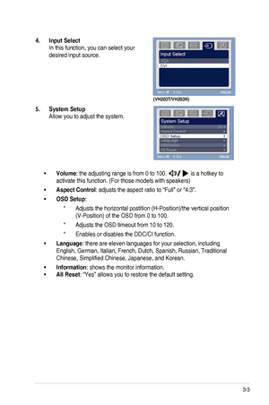 Page 17
3-3ASUS	 VH203 	 Series 	 LCD 	 Monitor 	

4.  Input Select 
In	 this 	 function, 	 you 	 can 	 select 	 your 	
desired	 input 	 source.

(VH203T/VH203N)
5.  System Setup 
Allow	 you 	 to 	 adjust 	 the 	 system.

Volume•	:	 the 	 adjusting 	 range 	 is 	 from 	 0 	 to 	 100. 	
	is 	 a 	 hotkey 	 to 	
activate	 this 	 function. 	 (For 	 those 	 models 	 with 	 speakers)
Aspect Control•	:	 adjusts 	 the 	 aspect 	 ratio 	 to 	 “Full” 	 or 	 “4:3”. 	
OSD Setup•	:	
Adjusts 	 the 	 horizontal 	 postition...