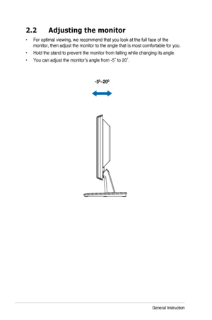 Page 142-3Chapter 3: General Instruction
2.2 Adjusting the monitor
•		For	optimal	viewing,	we	recommend	that	you	look	at	the	full	face	of	the	
monitor,	then	adjust	the	monitor	to	the	angle	that	is	most	comfortable	for	you.
•	 
Hold the stand to prevent the monitor from falling while changing its an\
gle.
•		You	can	adjust	the	monitor’s	angle	from	-5˚	to	20˚.
  -5º~20º
  