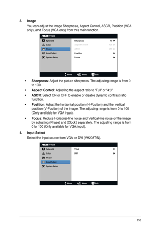 Page 172-6ASUS	LED	Monitor	VH208 Series
3. Image
You	can	adjust	the	image	Sharpness,	Aspect	Control,	ASCR,	Position	(VGA	
only),	and	Focus	(VGA	only)	from	this	main	function.
VH208
Splendid
Color
Image
Input Select
MoveMenuExit
System Setup
Focus Sharpness
Aspect Control
ASCR 40
Full
OFF
Position
•	Sharpness: Adjust the picture sharpness. The adjusting range is from 0 
to 100.
•	Aspect Control: Adjusting the aspect ratio to “Full” or “4:3”.
•	ASCR:	Select	ON	or	OFF	to	enable	or	disable	dynamic	contrast	ratio...