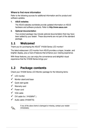 Page 6vi
Where	to	find	more	information
Refer to the following sources for additional information and for produc\
t and 
software updates.
1. ASUS websites
The	ASUS	websites	worldwide	provide	updated	information	on	ASUS	
hardware and software products. Refer to http://www.asus.com
2. Optional documentation
Your	product	package	may	include	optional	documentation	that	may	have	
been	added	by	your	dealer.	These	documents	are	not	part	of	the	standard	
package.
1.1  Welcome!
Thank	you	for	purchasing	the	ASUS®	VH208...