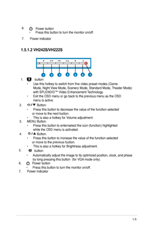 Page 11
1.5.1.2 VH242S/VH222S

457123
1.  button:
 
  •  Use this hotkey to switch from five video preset modes (Game    
  Mode, Night View Mode, Scenery Mode, Standard Mode, Theater Mode)  
  with SPLENDID™ Video Enhancement Technology. 
•  Exit the OSD menu or go back to the previous menu as the OSD  
  menu is active.
.   Button:
  •  Press this button to decrease the value of the function selected           or move to the next fuction.  
•  This is also a hotkey for Volume adjustment.    
3.  MENU...