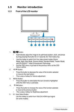 Page 10
1.  button:
 • Automatically adjust the image to its optimized position, clock, and phase  
 by long pressing this button for -4 seconds (for VGA mode only).
 • Use this hotkey to switch from five video preset modes (Game    
 Mode, Night View Mode, Scenery Mode, Standard Mode, Theater Mode)  
 with SPLENDID™ Video Enhancement Technology. 
• Exit the OSD menu or go back to the previous menu as the OSD   menu is active.
.  Button:
 • Press this button to decrease the value of the function...