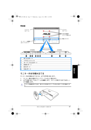 Page 59クイ ッ クスタートガイド57
日本語
背面図
モニターの台を組み立てる
モニターの台を組み立てるには、 以下の手順に従います。
1.モ ニ タ ー 面 の 正面 を 下 に し て テ ー ブ ル の 上 に 置 き ま す 。
2.以下 の 図 に 従 っ て 台 と ア ー ム を 接続 し ま す 。 カ チ ッ と 音 が す る ま で 台 を し っ
かり接続します。 1. AC入力 ポ ー ト
2.イヤホンジャ ッ ク
3.オーデ ィ オ入力ポート
4. HDMIポー ト
5. DVIポー ト
6. VGAポー ト
HDMI VGA
1
キ ー ス ト ー ン 盗難防
止ロックスロットステレオ
スピーカーステレオ
スピーカー
VESA規格壁
マウント用ねじ穴
背面 コ ネ ク タ
(VH226H) (VH226S)
23456136
モ ニ タ ー の破損を防 ぐ た め に、 柔ら か い布を掛け た テ ー ブ ル の上に置 く こ と を お勧め し ます。
VH226-JP-QSG.fm  Page 57  Wednesday, August 20, 2008  6:10 PM
 