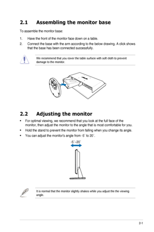 Page 11
2-1ASUS	 VH226 	 Series 	 LCD 	 Monitor 	
2.1  Assembling the monitor base
To	 assemble 	 the 	 monitor 	 base:
1.	 Have	 the 	 front 	 of 	 the 	 monitor 	 face 	 down 	 on 	 a 	 table.
2.	 Connect	 the 	 base 	 with 	 the 	 arm 	 according 	 to 	 the 	 below 	 drawing. 	 A 	 click 	 shows 	
that	 the 	 base 	 has 	 been 	 connected 	 successfully. 	
We	 recommend 	 that 	 you 	 cover 	 the 	 table 	 surface 	 with 	 soft 	 cloth 	 to 	 prevent 	damage	 to 	 the 	 monitor.
2.2  Adjusting the monitor...