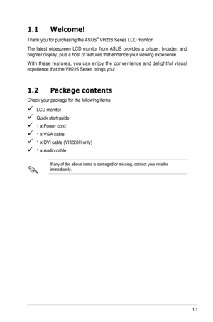 Page 7
1-1ASUS	 VH226 	 Series 	 LCD 	 Monitor 	
1.1  Welcome!  
Thank	 you 	 for 	 purchasing 	 the 	 ASUS®	VH226 	 Series 	 LCD 	 monitor!
The	 latest 	 widescreen 	 LCD 	 monitor 	 from 	 ASUS 	 provides 	 a 	 crisper, 	 broader, 	 and 	
brighter	 display, 	 plus 	 a 	 host 	 of 	 features 	 that 	 enhance 	 your 	 viewing 	 experience. 	
W i t h	 t h e s e 	 f e a t u r e s , 	 y o u 	 c a n 	 e n j o y 	 t h e 	 c o n v e n i e n c e 	 a n d 	 d e l i g h t f u l 	 v i s u a l 	
experience	 that 	 the...