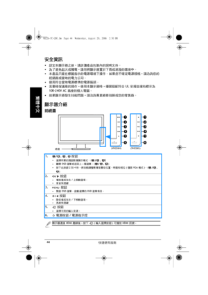 Page 46快速使用指南 44
繁體中文
安全資訊
• 設定本顯示器之前，請詳讀產品包裝內的說明文件。
• 為了避免起火或觸電，請勿將顯示器置於下雨或潮溼的環境中。
• 本產品只能在標籤指示的電源環境下操作。 如果您不確定電源規格，請洽詢您的
經銷商或當地的電力公司。
• 使用符合當地電源標準的電源插頭。
• 若要確保滿意的操作，使用本顯示器時，僅限搭配符合 UL 安規並擁有標示為 
100-240V AC 插座的個人電腦。
• 如果顯示器發生技術問題，請洽詢專業維修技師或您的零售商。
顯示器介紹
前視圖
1. , ,  按鈕
• 選擇所要的預設影像顯示模式。 (, )
• 離開 OSD 選單或返回上一個選單。 (, )
• 按下此按鈕 2 到 4 秒，將自動調整影像至最佳位置、時脈和相位 (僅限 VGA 模式)。 (
, 
)
2.  按鈕
• 增加值或往右/上移動選項。
• 音量快速鍵
3.  按鈕
• 開啟 OSD 選單。 啟動選擇的 OSD 選單項目。
4.  按鈕
• 降低值或往左/下移動選項。
• 亮度快速鍵
5.  按鈕
• 選擇可用的輸入來源。
6.  電源按鈕/電源指示燈
1
4
3
2
1
6...