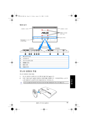 Page 65빠른 시작 안내 설명서63
한국어
뒷면 보기
모니터 받침대 조립
모니터 받침대 조립 방법:
1.모니터 화면이 앞쪽으로 오도록 테이블 위에 놓습니다.
2.아래 그림과 같이 팔을 이용하여 받침대를 연결합니다. 이때 딸깍하는 소리가 
나면 받침대가 성공적으로 연결되었다는 의미입니다. 1. AC 입력 포트
2.이어폰 잭
3.오디오 입력 포트
4. HDMI 포트
5. DVI 포트
6. VGA 포트
HDMI VGA
1
Kensington 도난 방
지 잠금 슬롯 스테레오 스피커 스테레오 스피커
VESA 거치대용 
나사 구멍
뒷면 커넥터
(VH226H) (VH226S)
23456136
모니터 손상을 방지하려면 부드러운 천으로 테이블 표면을 덮어 주는 것이 좋습니다.
VH226-KO-QSG.fm  Page 63  Friday, August 22, 2008  2:38 PM
Downloaded from ManualMonitor.com Manualr 