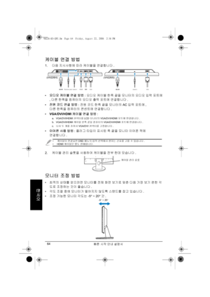 Page 66빠른 시작 안내 설명서 64
한국어
케이블 연결 방법
1.다음 지시사항에 따라 케이블을 연결합니다.
• 오디오 케이블 연결 방법: 오디오 케이블 한쪽 끝을 모니터의 오디오 입력 포트에
, 다른 한쪽을 컴퓨터의 오디오 출력 포트에 연결합니다. 
• 전원 코드 연결 방법: 전원 코드 한쪽 끝을 모니터의 AC 입력 포트에, 
다른 한쪽을 컴퓨터의 콘센트에 연결합니다.
• VGA/DVI/HDMI 케이블 연결 방법:
a. VGA/DVI/HDMI 커넥터를 LCD 모니터의 VGA/DVI/HDMI 포트에 연결합니다.
b. VGA/DVI/HDMI 케이블 한쪽 끝을 컴퓨터의 VGA/DVI/HDMI 포트에 연결합니다.
c.나사 두 개를 조여서 VGA/DVI 커넥터를 고정합니다.
• 이어폰 사용 방법: 플러그 타입이 표시된 쪽 끝을 모니터 이어폰 잭에 
연결합니다.
2.케이블 관리 슬롯을 사용하여 케이블을 전부 한데 모습니다.
모니터 조정 방법
• 최적의 상태를 얻으려면 모니터를 전체 화면 보기로 맞춘 다음 가장 보기...