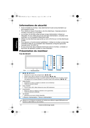 Page 10Guide de démarrage rapide 8
Français
Informations de sécurité
• Avant d’installer le moniteur, lisez attentivement toute la documentation qui 
accompagne la boîte.
• Pour réduire le risque d’incendie ou de choc électrique, n’exposez jamais le 
moniteur à la pluie ou à l’humidité.
• Le moniteur ne doit être utilisé quavec le type dalimentation indiqué sur 
létiquette. Si vous nêtes pas sûr de votre type dalimentation, consultez votre 
revendeur ou la compagnie délectricité locale.
• Utilisez la prise...