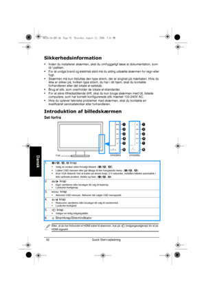 Page 94Quick Start-vejledning 92
Dansk
Sikkerhedsinformation
• Inden du installerer skærmen, skal du omhyggeligt læse al dokumentation, som 
lå i pakken.
• For at undgå brand og elektrisk stød må du aldrig udsætte skærmen for regn eller 
fugt.
• Skærmen må kun tilsluttes den type strøm, der er angivet på mærkaten. Hvis du 
ikke er sikker på, hvilken type strøm, du har i dit hjem, skal du kontakte 
forhandleren eller det lokale el-selskab.
• Brug et stik, som overholder de lokale el-standarder.
• For at sikre...