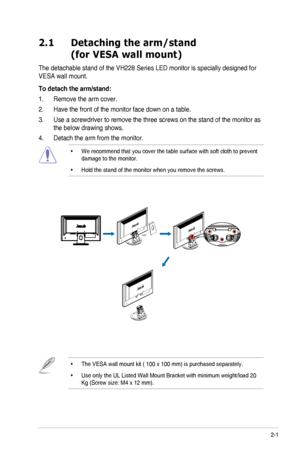 Page 132-1ASUS	LED	Monitor	VH228	Series
2.1   Detaching the arm/stand 
(for VESA wall mount)
The	detachable	stand	of	the	VH228	Series	LED	monitor	is	specially	designed	for	
VESA	wall	mount.
To detach the arm/stand:
1. Remove the arm cover.
2. Have the front of the monitor face down on a table. 
3. Use a screwdriver to remove the three screws on the stand of the monitor\
 as 
the	below	drawing	shows.
4. Detach the arm from the monitor. 
•	 
We recommend that you cover the table surface with soft cloth to...