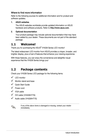 Page 6viChapter	1:	Product	Introduction
Where	to	find	more	information
Refer	to	the	following	sources	for	additional	information	and	for	product	and	
software updates.
1. ASUS websites
The ASUS websites worldwide provide updated information on ASUS 
hardware and software products. Refer to http://www.asus.com.
2. Optional documentation
Your	product	package	may	include	optional	documentation	that	may	have	
been added by your dealer. These documents are not part of the standard \
package.
1.1 Welcome!
Thank	you...